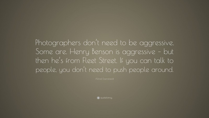 Alfred Eisenstaedt Quote: “Photographers don’t need to be aggressive. Some are. Henry Benson is aggressive – but then he’s from Fleet Street. If you can talk to people, you don’t need to push people around.”