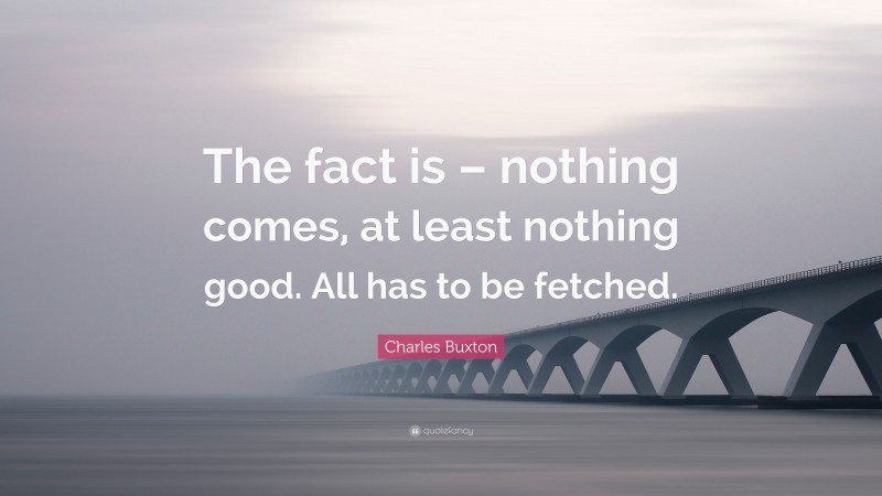 Charles Buxton Quote: “The fact is – nothing comes, at least nothing good. All has to be fetched.”