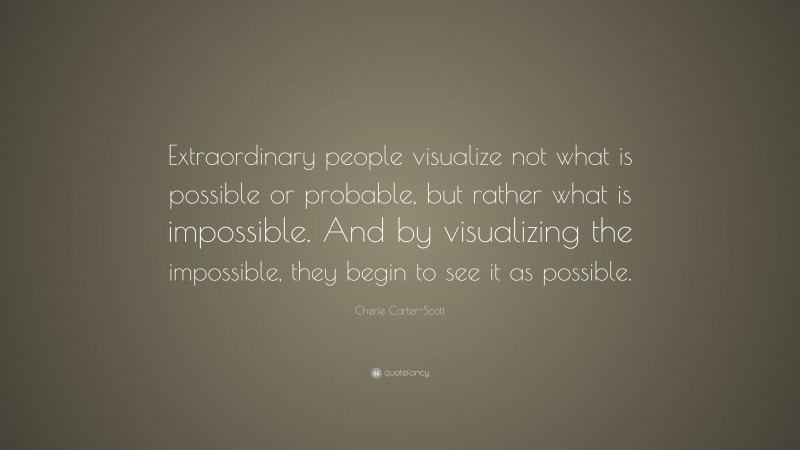 Cherie Carter-Scott Quote: “Extraordinary people visualize not what is possible or probable, but rather what is impossible. And by visualizing the impossible, they begin to see it as possible.”
