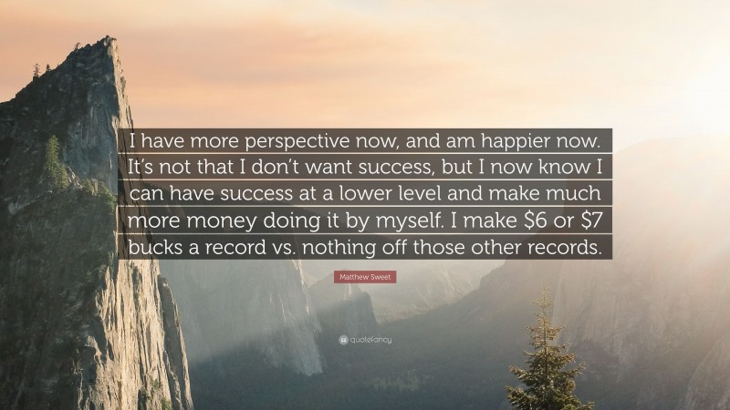 Matthew Sweet Quote: “I have more perspective now, and am happier now. It’s not that I don’t want success, but I now know I can have success at a lower level and make much more money doing it by myself. I make $6 or $7 bucks a record vs. nothing off those other records.”