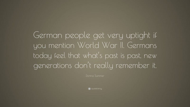 Donna Summer Quote: “German people get very uptight if you mention World War II. Germans today feel that what’s past is past, new generations don’t really remember it.”