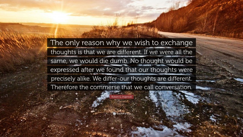 Robert G. Ingersoll Quote: “The only reason why we wish to exchange thoughts is that we are different. If we were all the same, we would die dumb. No thought would be expressed after we found that our thoughts were precisely alike. We differ-our thoughts are different. Therefore the commerse that we call conversation.”