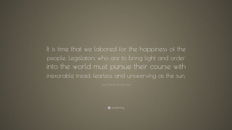Louis Antoine de Saint-Just Quote: “It is time that we labored for the happiness of the people. Legislators who are to bring light and order into the world must pursue their course with inexorable tread, fearless and unswerving as the sun.”