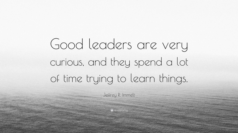 Jeffrey R. Immelt Quote: “Good leaders are very curious, and they spend a lot of time trying to learn things.”