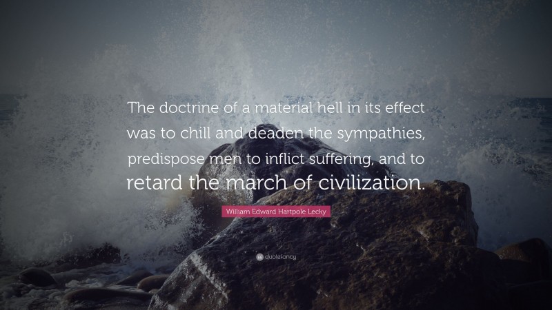 William Edward Hartpole Lecky Quote: “The doctrine of a material hell in its effect was to chill and deaden the sympathies, predispose men to inflict suffering, and to retard the march of civilization.”