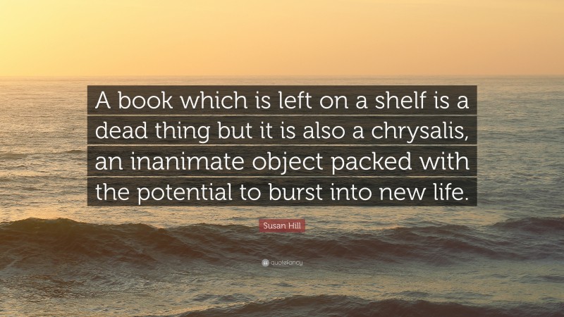 Susan Hill Quote: “A book which is left on a shelf is a dead thing but it is also a chrysalis, an inanimate object packed with the potential to burst into new life.”