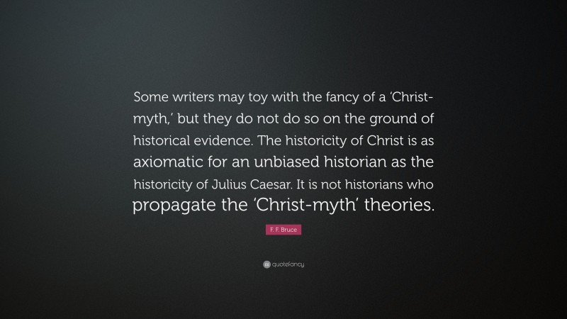 F. F. Bruce Quote: “Some writers may toy with the fancy of a ‘Christ-myth,’ but they do not do so on the ground of historical evidence. The historicity of Christ is as axiomatic for an unbiased historian as the historicity of Julius Caesar. It is not historians who propagate the ‘Christ-myth’ theories.”