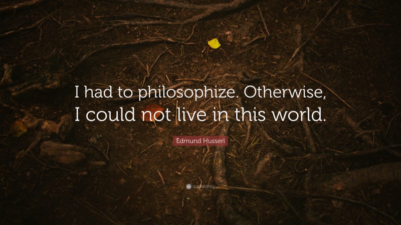 Edmund Husserl Quote: “I had to philosophize. Otherwise, I could not live in this world.”