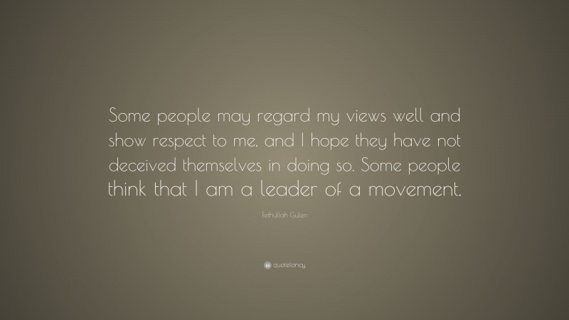 Fethullah Gulen Quote: “Some people may regard my views well and show respect to me, and I hope they have not deceived themselves in doing so. Some people think that I am a leader of a movement.”