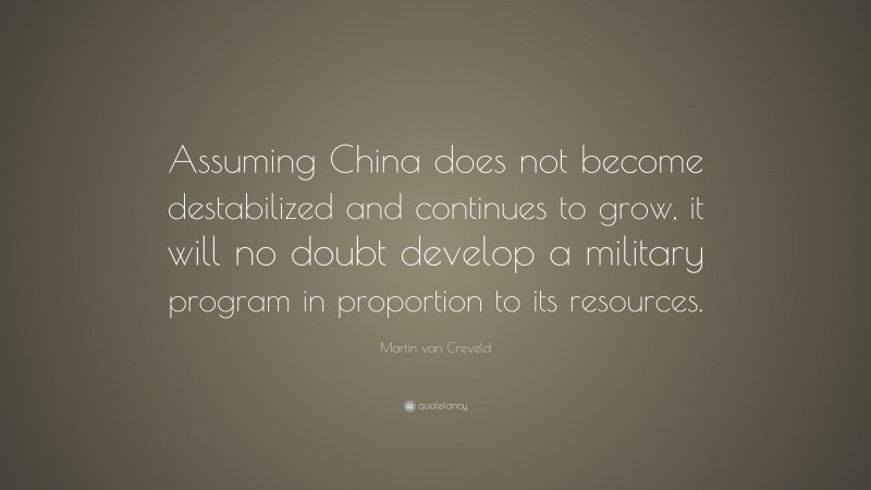 Martin van Creveld Quote: “Assuming China does not become destabilized and continues to grow, it will no doubt develop a military program in proportion to its resources.”