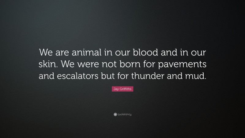 Jay Griffiths Quote: “We are animal in our blood and in our skin. We were not born for pavements and escalators but for thunder and mud.”