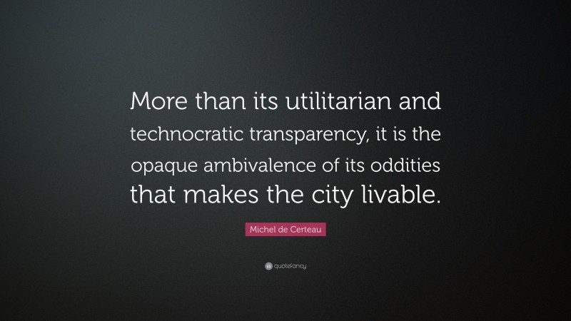 Michel de Certeau Quote: “More than its utilitarian and technocratic transparency, it is the opaque ambivalence of its oddities that makes the city livable.”