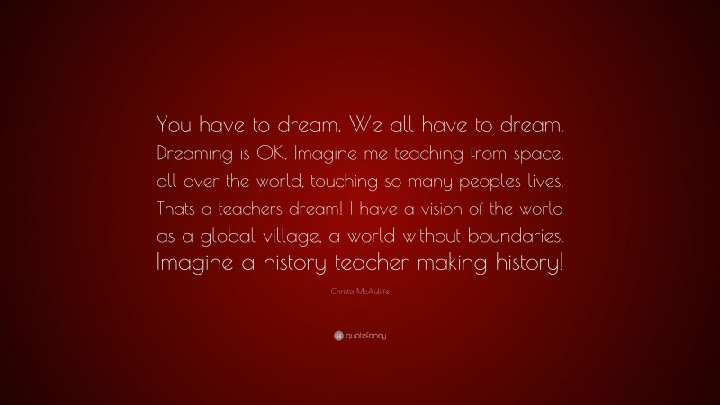 Christa McAuliffe Quote: “You have to dream. We all have to dream. Dreaming is OK. Imagine me teaching from space, all over the world, touching so many peoples lives. Thats a teachers dream! I have a vision of the world as a global village, a world without boundaries. Imagine a history teacher making history!”