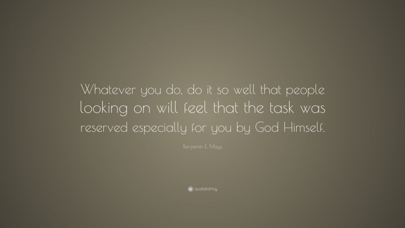 Benjamin E. Mays Quote: “Whatever you do, do it so well that people looking on will feel that the task was reserved especially for you by God Himself.”