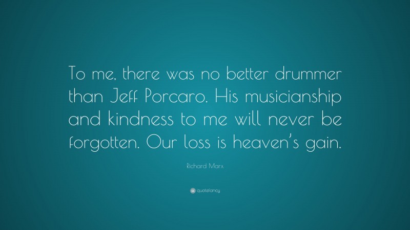 Richard Marx Quote: “To me, there was no better drummer than Jeff Porcaro. His musicianship and kindness to me will never be forgotten. Our loss is heaven’s gain.”