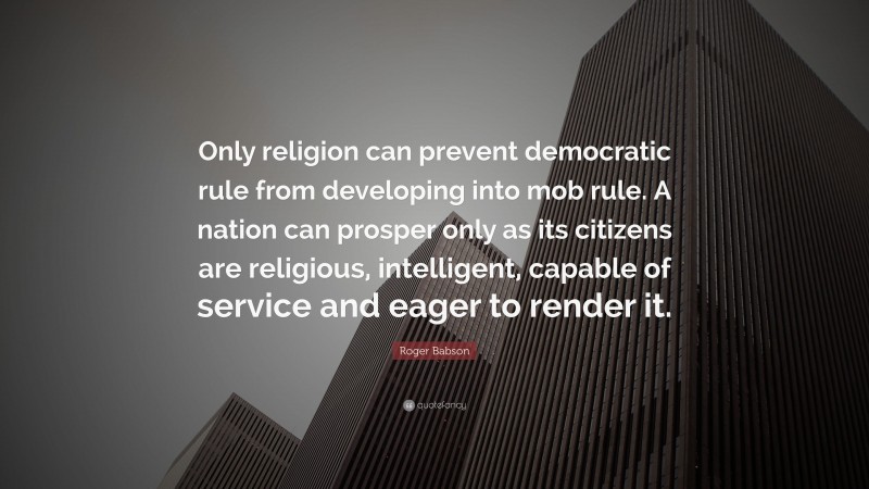 Roger Babson Quote: “Only religion can prevent democratic rule from developing into mob rule. A nation can prosper only as its citizens are religious, intelligent, capable of service and eager to render it.”