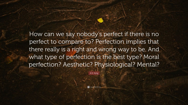 A.S. King Quote: “How can we say nobody’s perfect if there is no perfect to compare to? Perfection implies that there really is a right and wrong way to be. And what type of perfection is the best type? Moral perfection? Aesthetic? Physiological? Mental?”