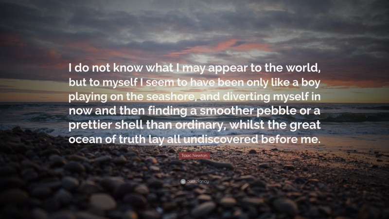 Isaac Newton Quote: “I do not know what I may appear to the world, but to myself I seem to have been only like a boy playing on the seashore, and diverting myself in now and then finding a smoother pebble or a prettier shell than ordinary, whilst the great ocean of truth lay all undiscovered before me.”