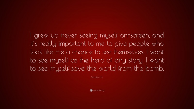 Sandra Oh Quote: “I grew up never seeing myself on-screen, and it’s really important to me to give people who look like me a chance to see themselves. I want to see myself as the hero of any story. I want to see myself save the world from the bomb.”