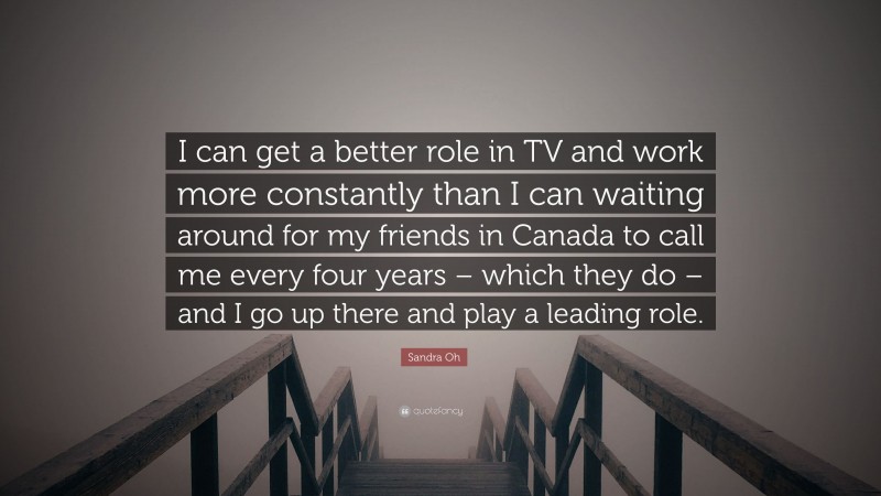 Sandra Oh Quote: “I can get a better role in TV and work more constantly than I can waiting around for my friends in Canada to call me every four years – which they do – and I go up there and play a leading role.”