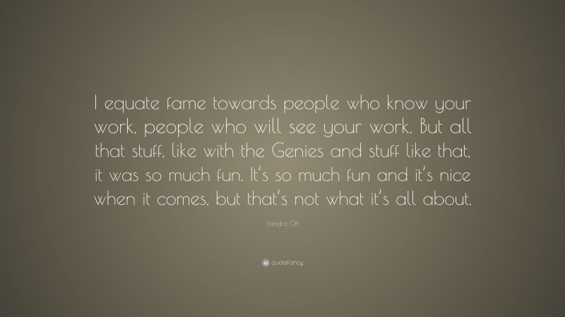 Sandra Oh Quote: “I equate fame towards people who know your work, people who will see your work. But all that stuff, like with the Genies and stuff like that, it was so much fun. It’s so much fun and it’s nice when it comes, but that’s not what it’s all about.”