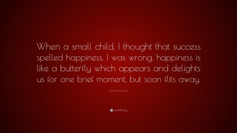 Anna Pavlova Quote: “When a small child, I thought that success spelled happiness. I was wrong, happiness is like a butterfly which appears and delights us for one brief moment, but soon flits away.”