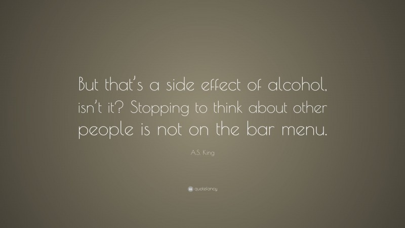 A.S. King Quote: “But that’s a side effect of alcohol, isn’t it? Stopping to think about other people is not on the bar menu.”