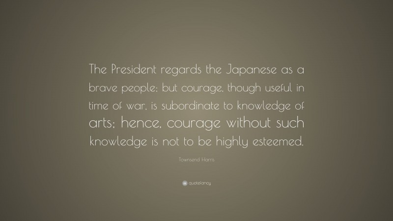 Townsend Harris Quote: “The President regards the Japanese as a brave people; but courage, though useful in time of war, is subordinate to knowledge of arts; hence, courage without such knowledge is not to be highly esteemed.”