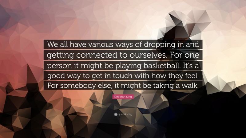 Deborah King Quote: “We all have various ways of dropping in and getting connected to ourselves. For one person it might be playing basketball. It’s a good way to get in touch with how they feel. For somebody else, it might be taking a walk.”