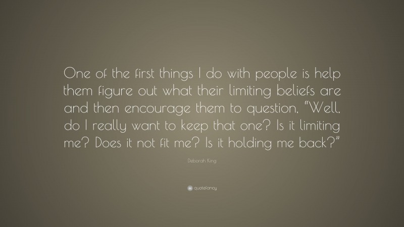 Deborah King Quote: “One of the first things I do with people is help them figure out what their limiting beliefs are and then encourage them to question, “Well, do I really want to keep that one? Is it limiting me? Does it not fit me? Is it holding me back?””