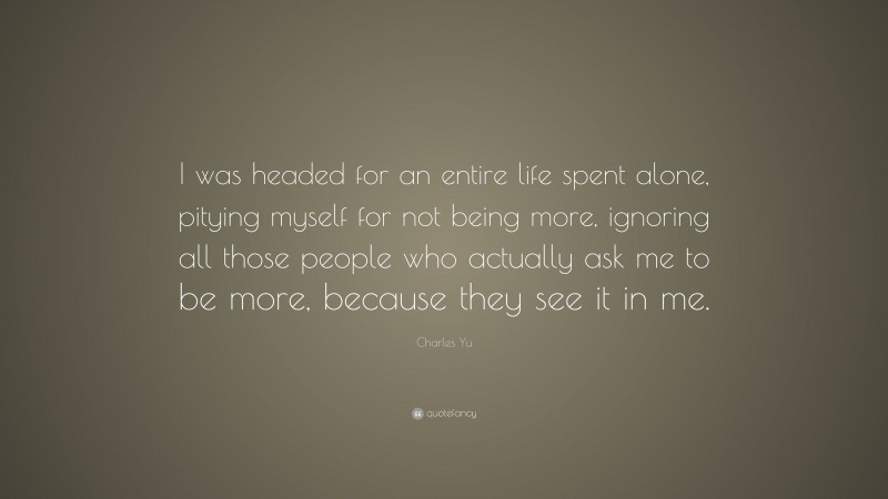 Charles Yu Quote: “I was headed for an entire life spent alone, pitying myself for not being more, ignoring all those people who actually ask me to be more, because they see it in me.”