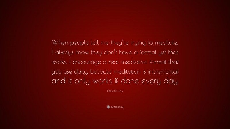 Deborah King Quote: “When people tell me they’re trying to meditate, I always know they don’t have a format yet that works. I encourage a real meditative format that you use daily, because meditation is incremental and it only works if done every day.”