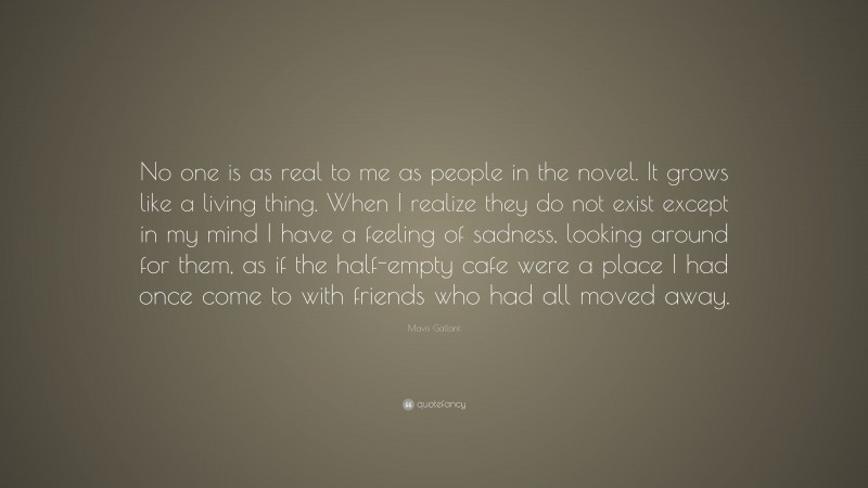 Mavis Gallant Quote: “No one is as real to me as people in the novel. It grows like a living thing. When I realize they do not exist except in my mind I have a feeling of sadness, looking around for them, as if the half-empty cafe were a place I had once come to with friends who had all moved away.”
