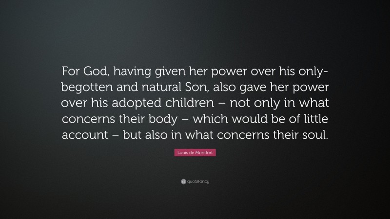 Louis de Montfort Quote: “For God, having given her power over his only-begotten and natural Son, also gave her power over his adopted children – not only in what concerns their body – which would be of little account – but also in what concerns their soul.”