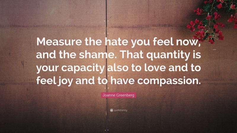 Joanne Greenberg Quote: “Measure the hate you feel now, and the shame. That quantity is your capacity also to love and to feel joy and to have compassion.”