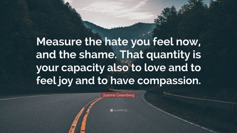 Joanne Greenberg Quote: “Measure the hate you feel now, and the shame. That quantity is your capacity also to love and to feel joy and to have compassion.”