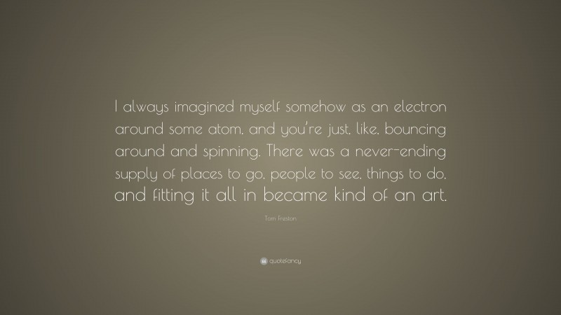 Tom Freston Quote: “I always imagined myself somehow as an electron around some atom, and you’re just, like, bouncing around and spinning. There was a never-ending supply of places to go, people to see, things to do, and fitting it all in became kind of an art.”