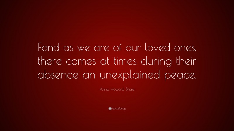 Anna Howard Shaw Quote: “Fond as we are of our loved ones, there comes at times during their absence an unexplained peace.”