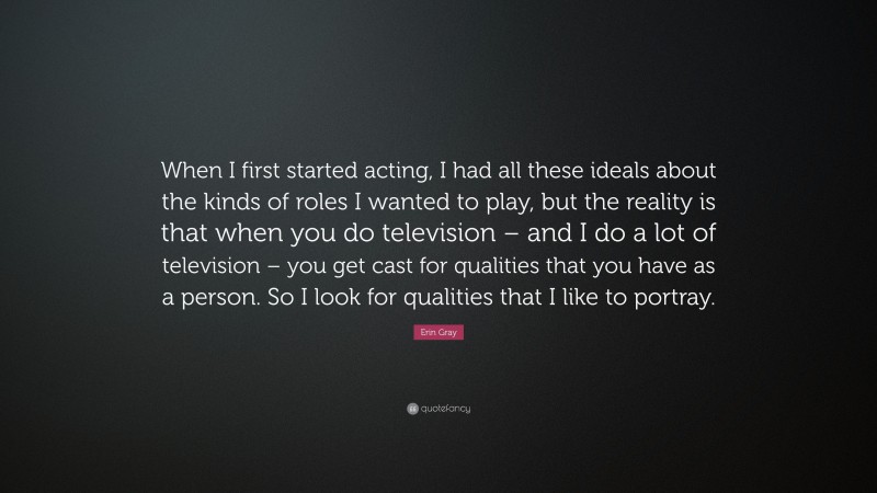 Erin Gray Quote: “When I first started acting, I had all these ideals about the kinds of roles I wanted to play, but the reality is that when you do television – and I do a lot of television – you get cast for qualities that you have as a person. So I look for qualities that I like to portray.”