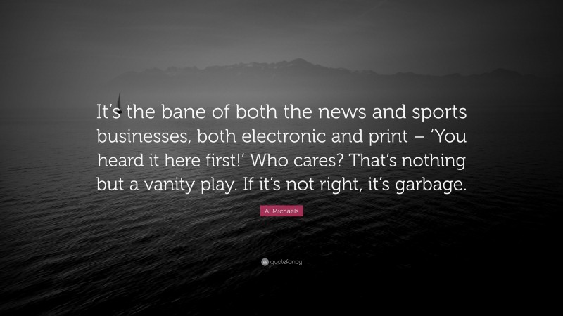 Al Michaels Quote: “It’s the bane of both the news and sports businesses, both electronic and print – ‘You heard it here first!’ Who cares? That’s nothing but a vanity play. If it’s not right, it’s garbage.”