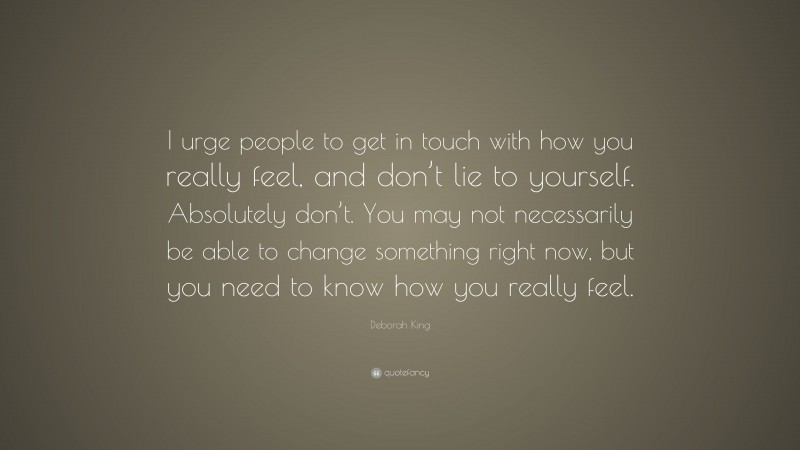 Deborah King Quote: “I urge people to get in touch with how you really feel, and don’t lie to yourself. Absolutely don’t. You may not necessarily be able to change something right now, but you need to know how you really feel.”