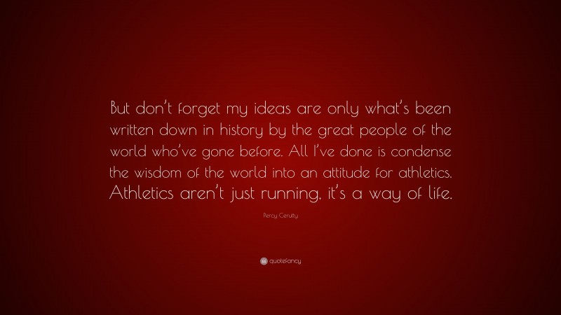 Percy Cerutty Quote: “But don’t forget my ideas are only what’s been written down in history by the great people of the world who’ve gone before. All I’ve done is condense the wisdom of the world into an attitude for athletics. Athletics aren’t just running, it’s a way of life.”
