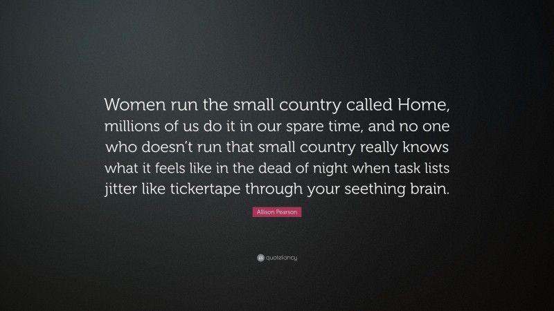 Allison Pearson Quote: “Women run the small country called Home, millions of us do it in our spare time, and no one who doesn’t run that small country really knows what it feels like in the dead of night when task lists jitter like tickertape through your seething brain.”