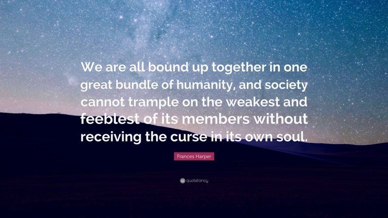 Frances Harper Quote: “We are all bound up together in one great bundle of humanity, and society cannot trample on the weakest and feeblest of its members without receiving the curse in its own soul.”