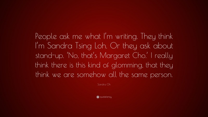 Sandra Oh Quote: “People ask me what I’m writing. They think I’m Sandra Tsing Loh. Or they ask about stand-up. ‘No, that’s Margaret Cho.’ I really think there is this kind of glomming, that they think we are somehow all the same person.”