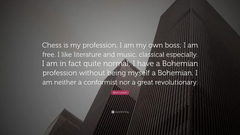 Bent Larsen Quote: “Chess is my profession. I am my own boss; I am free. I like literature and music, classical especially. I am in fact quite normal; I have a Bohemian profession without being myself a Bohemian. I am neither a conformist nor a great revolutionary.”