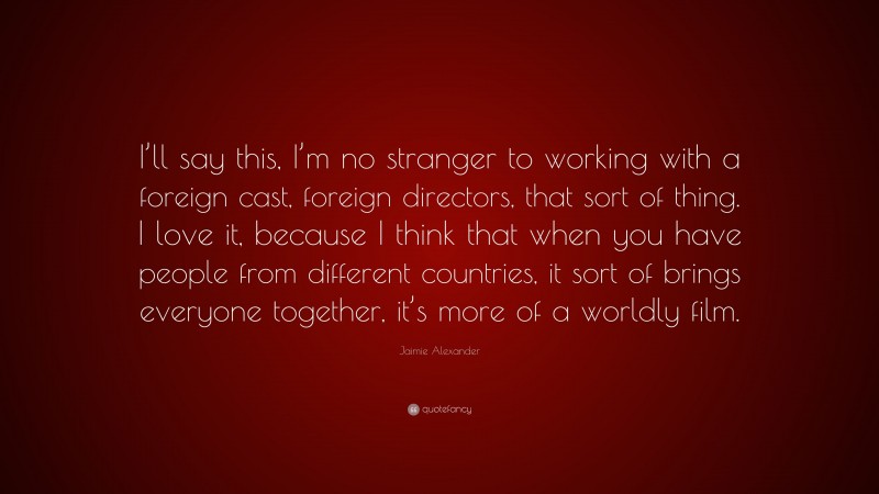 Jaimie Alexander Quote: “I’ll say this, I’m no stranger to working with a foreign cast, foreign directors, that sort of thing. I love it, because I think that when you have people from different countries, it sort of brings everyone together, it’s more of a worldly film.”