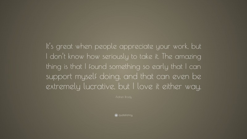 Adrien Brody Quote: “It’s great when people appreciate your work, but I don’t know how seriously to take it. The amazing thing is that I found something so early that I can support myself doing, and that can even be extremely lucrative, but I love it either way.”