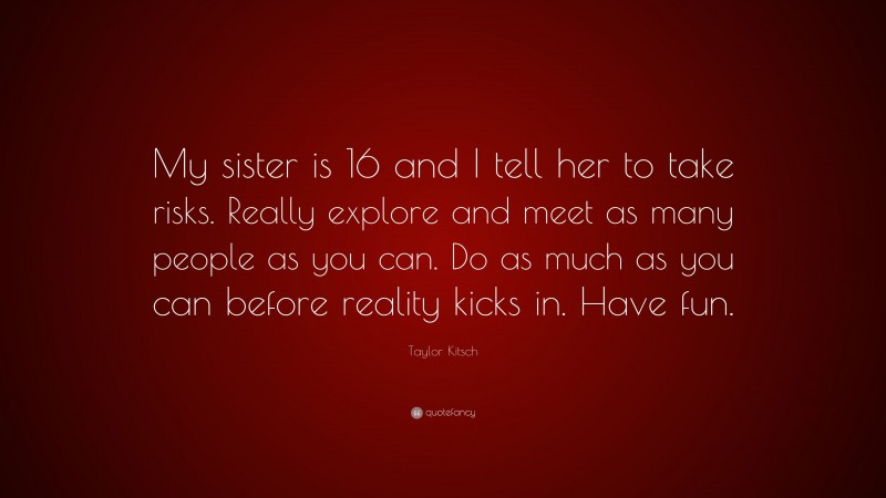 Taylor Kitsch Quote: “My sister is 16 and I tell her to take risks. Really explore and meet as many people as you can. Do as much as you can before reality kicks in. Have fun.”