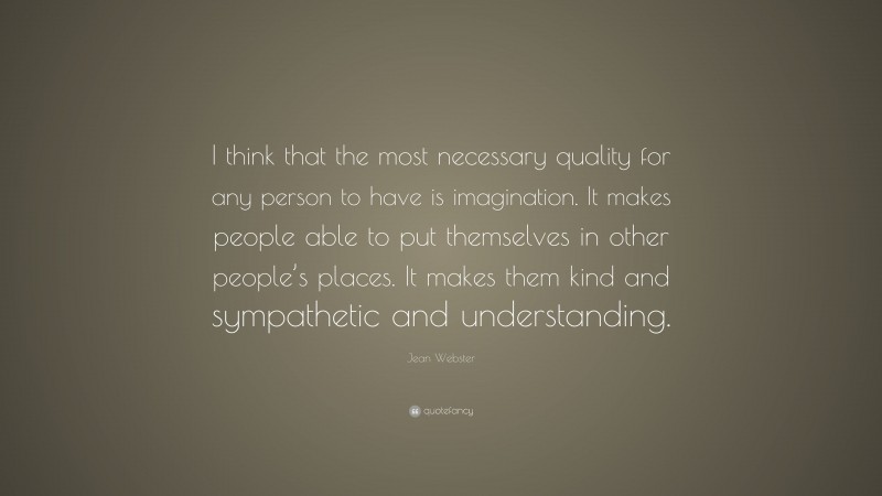 Jean Webster Quote: “I think that the most necessary quality for any person to have is imagination. It makes people able to put themselves in other people’s places. It makes them kind and sympathetic and understanding.”